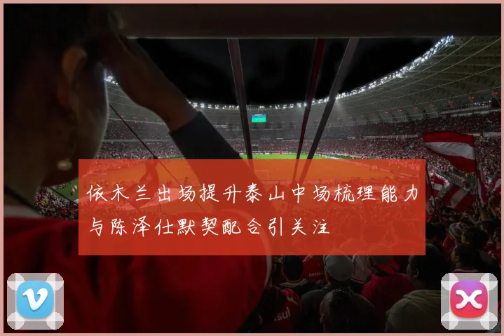 依木兰出场提升泰山中场梳理能力与陈泽仕默契配合引关注