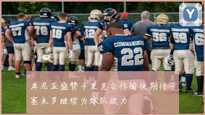 库尼亚盛赞卡里克合作愉快期待卡塞米罗继续为球队效力