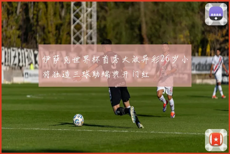 伊萨克世界杯首秀大放异彩26岁小将独造三球助瑞典开门红