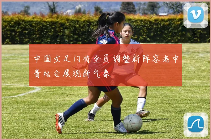 中国女足门将全员调整新阵容老中青结合展现新气象