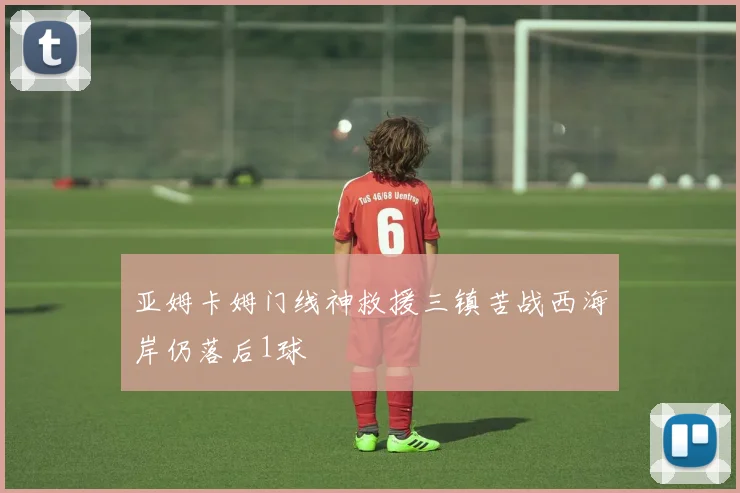 亚姆卡姆门线神救援三镇苦战西海岸仍落后1球