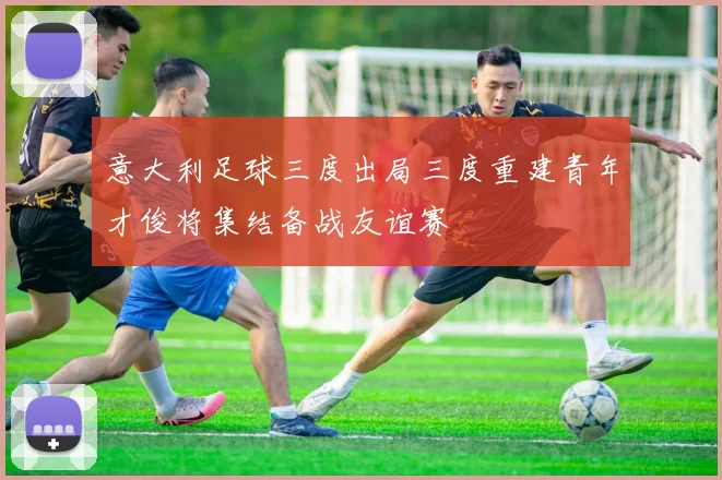意大利足球三度出局三度重建青年才俊将集结备战友谊赛