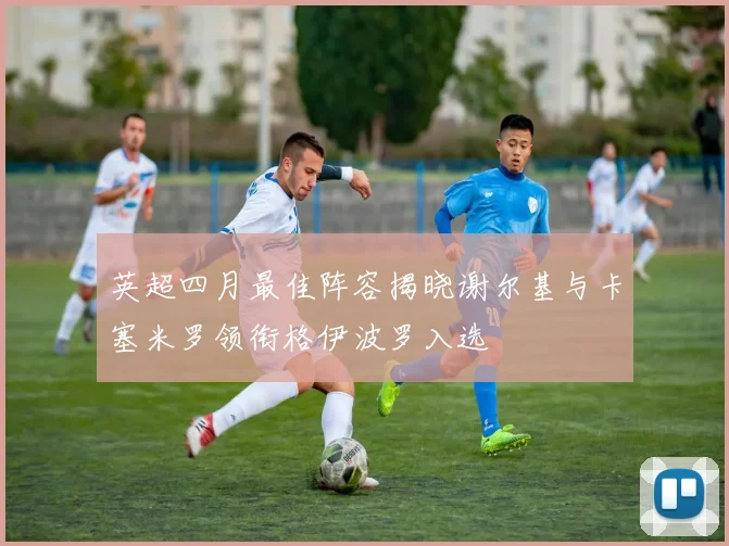 英超四月最佳阵容揭晓谢尔基与卡塞米罗领衔格伊波罗入选