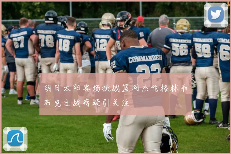 明日太阳客场挑战篮网杰伦格林和布克出战存疑引关注