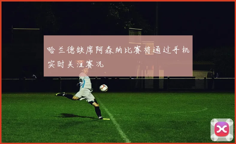 哈兰德缺席阿森纳比赛将通过手机实时关注赛况