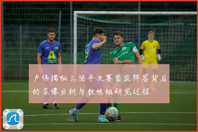 卢伟揭秘三场半决赛首发阵容背后的录像分析与教练组研究过程