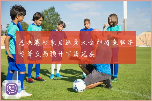 总决赛结束后选秀大会即将来临字母哥交易预计下周完成