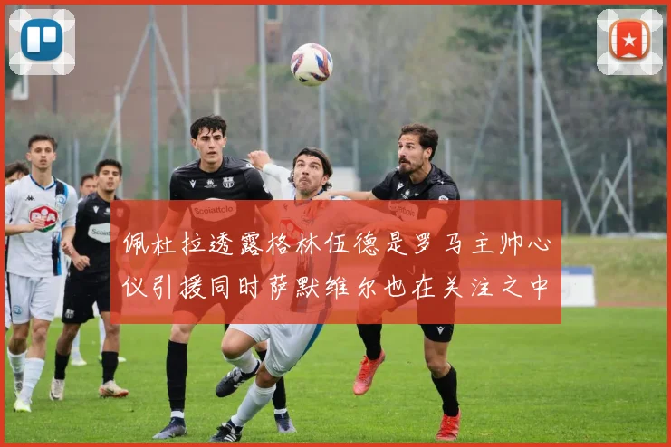 佩杜拉透露格林伍德是罗马主帅心仪引援同时萨默维尔也在关注之中