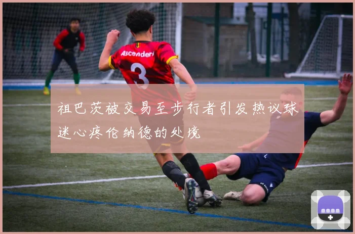 祖巴茨被交易至步行者引发热议球迷心疼伦纳德的处境