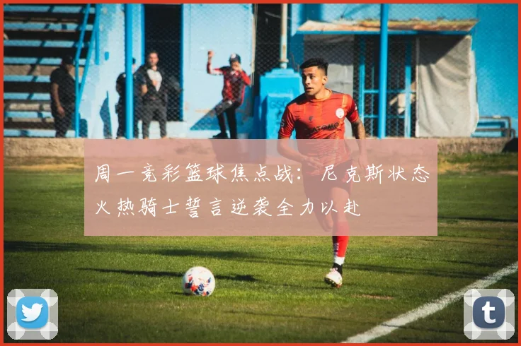 周一竞彩篮球焦点战：尼克斯状态火热骑士誓言逆袭全力以赴