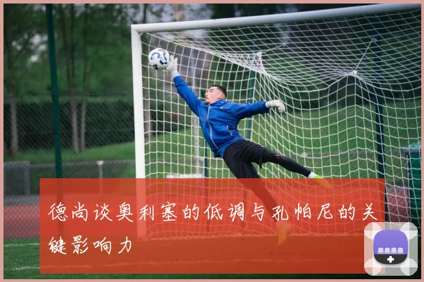 德尚谈奥利塞的低调与孔帕尼的关键影响力