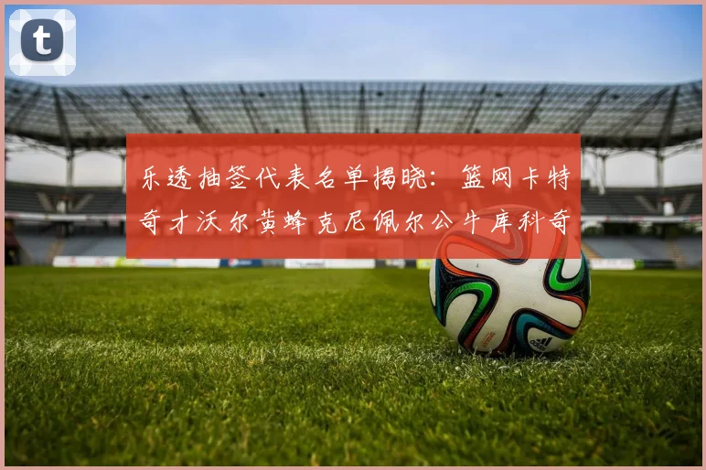 乐透抽签代表名单揭晓：篮网卡特奇才沃尔黄蜂克尼佩尔公牛库科奇齐聚一堂