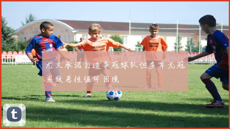 尤文承诺打造争冠球队但多年无冠或致恶性循环困境