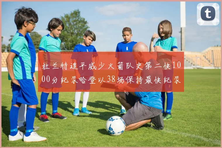 杜兰特追平威少火箭队史第二快1000分纪录哈登以38场保持最快纪录