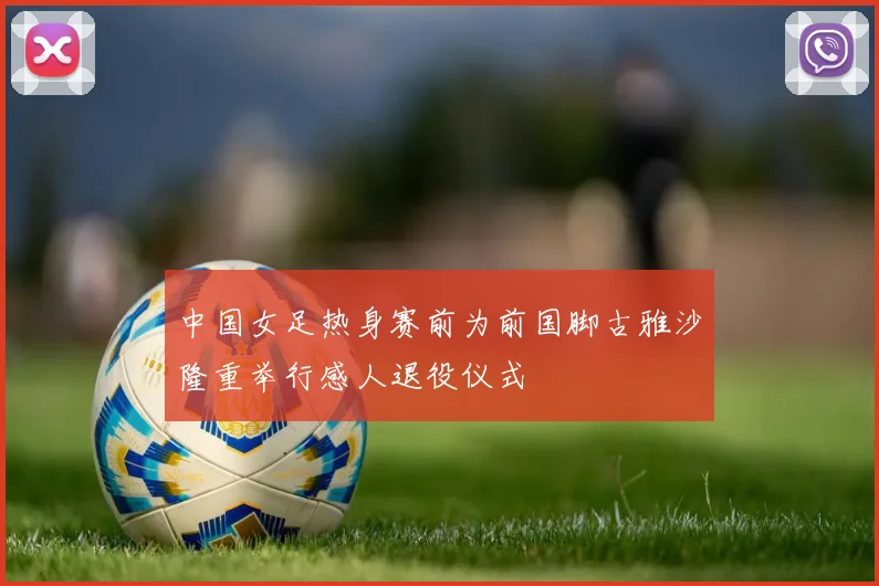 中国女足热身赛前为前国脚古雅沙隆重举行感人退役仪式